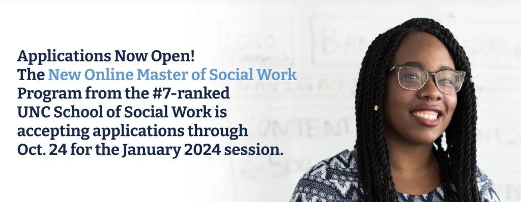 Applications Now Open!
The New Online Master of Social Work
Program from the #7-ranked
UNC School of Social Work is accepting applications through Oct. 24 for the January 2024 session.